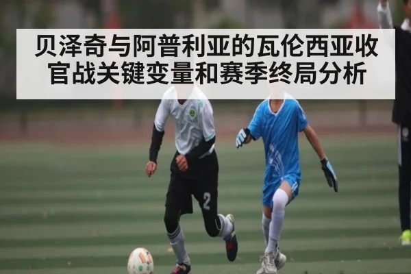 贝泽奇与阿普利亚的瓦伦西亚收官战关键变量和赛季终局分析 | kaiyun